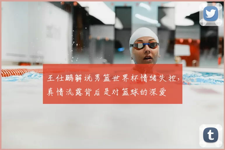 王仕鹏解说男篮世界杯情绪失控,真情流露背后是对篮球的深爱