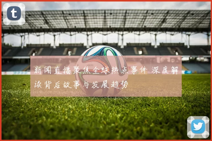 新闻直播聚焦全球热点事件 深度解读背后故事与发展趋势