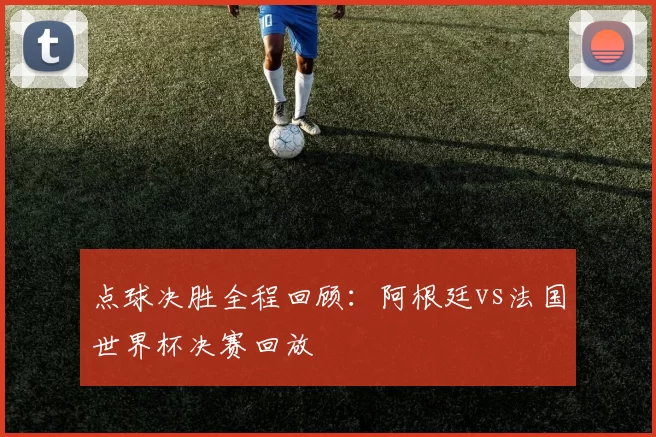 点球决胜全程回顾:阿根廷vs法国世界杯决赛回放
