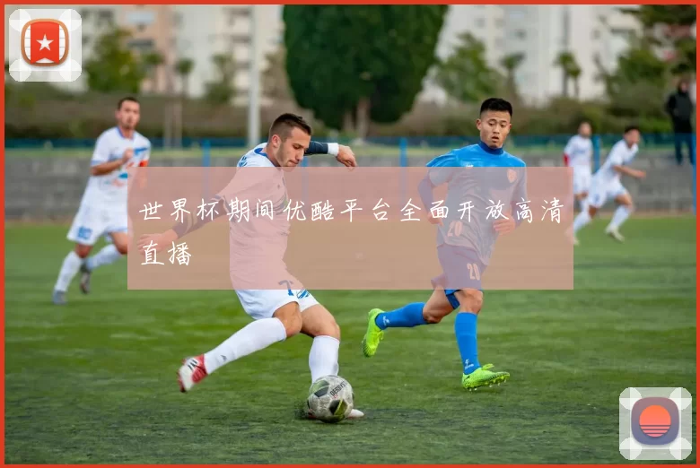 世界杯期间优酷平台全面开放高清直播
