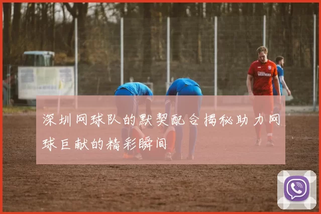 深圳网球队的默契配合揭秘助力网球巨献的精彩瞬间