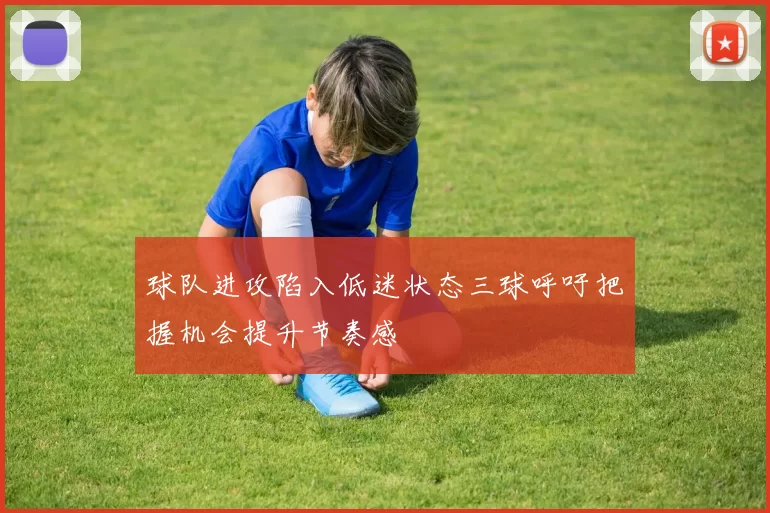 球队进攻陷入低迷状态三球呼吁把握机会提升节奏感