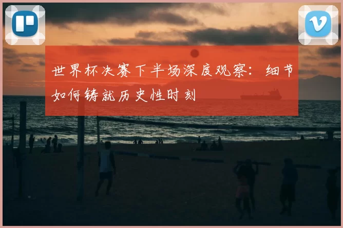 世界杯决赛下半场深度观察:细节如何铸就历史性时刻