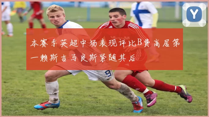 本赛季英超中场表现评比B费高居第一赖斯吉马良斯紧随其后