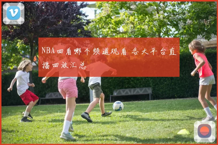 NBA回看哪个频道观看 各大平台直播回放汇总