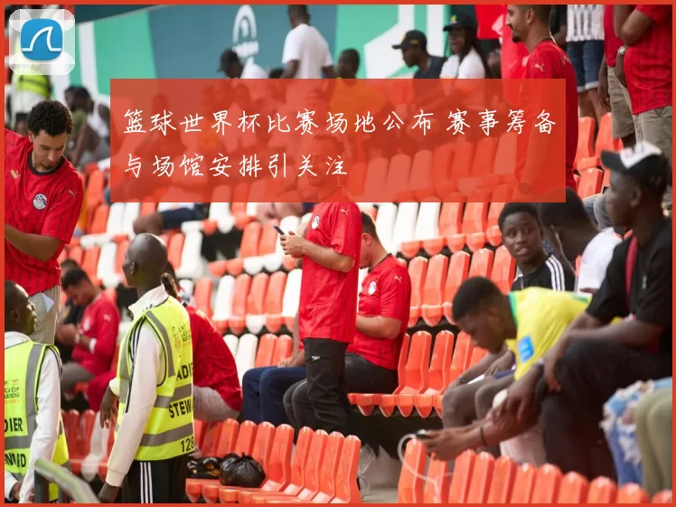 篮球世界杯比赛场地公布 赛事筹备与场馆安排引关注