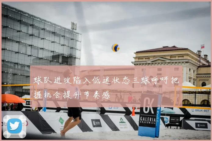 球队进攻陷入低迷状态三球呼吁把握机会提升节奏感