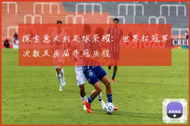 探索意大利足球荣耀:世界杯冠军次数及历届夺冠历程