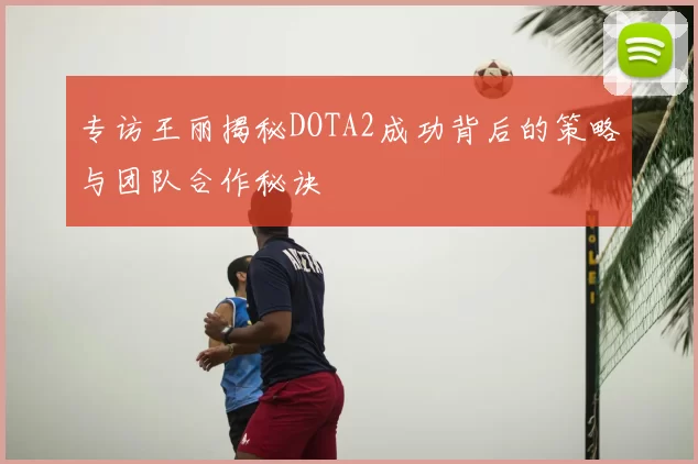专访王丽揭秘DOTA2成功背后的策略与团队合作秘诀