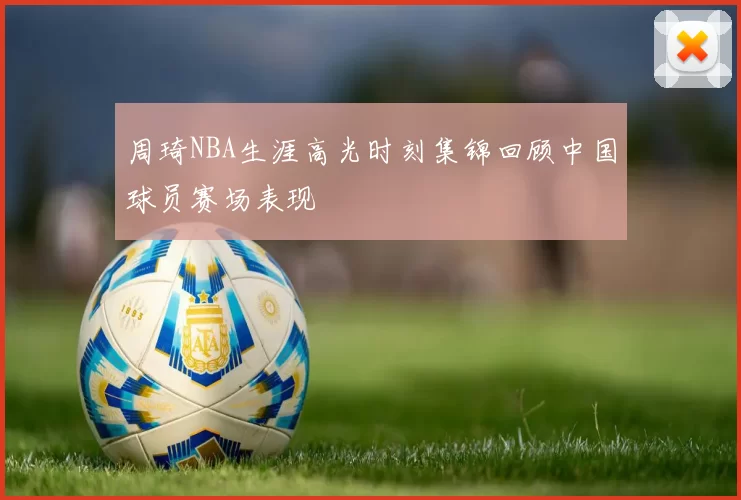 周琦NBA生涯高光时刻集锦回顾中国球员赛场表现