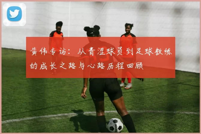 黄伟专访:从青涩球员到足球教练的成长之路与心路历程回顾