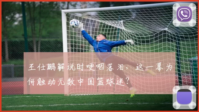 王仕鹏解说时哽咽落泪，这一幕为何触动无数中国篮球迷？