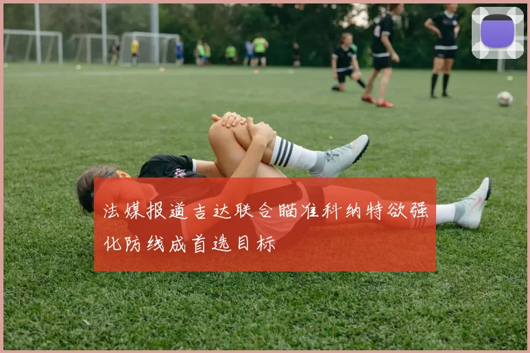 法媒报道吉达联合瞄准科纳特欲强化防线成首选目标