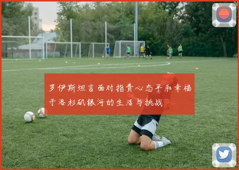 罗伊斯坦言面对指责心态平和幸福于洛杉矶银河的生活与挑战