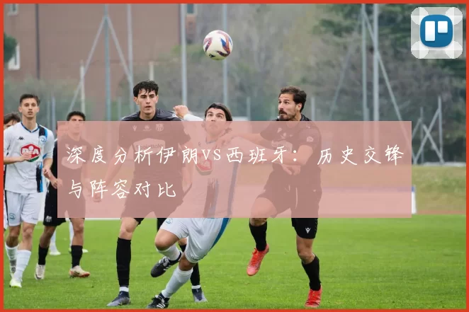 深度分析伊朗vs西班牙:历史交锋与阵容对比