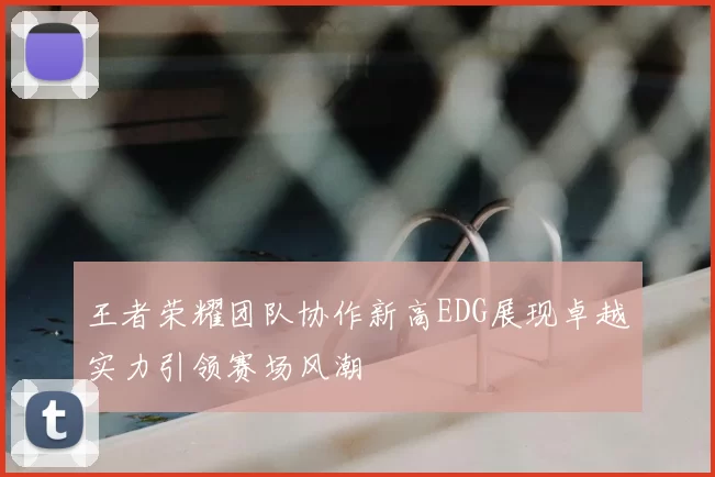 王者荣耀团队协作新高EDG展现卓越实力引领赛场风潮