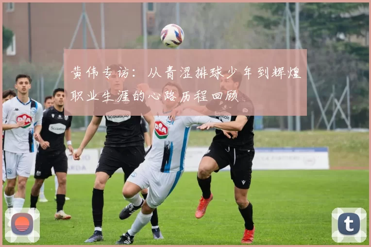 黄伟专访:从青涩排球少年到辉煌职业生涯的心路历程回顾
