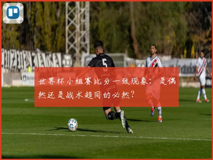世界杯小组赛比分一致现象：是偶然还是战术趋同的必然？