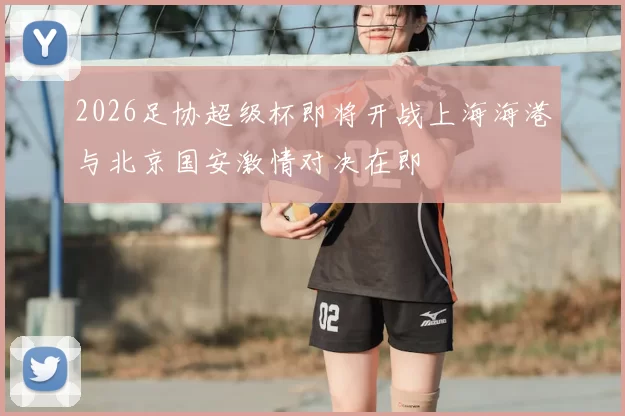 2026足协超级杯即将开战上海海港与北京国安激情对决在即