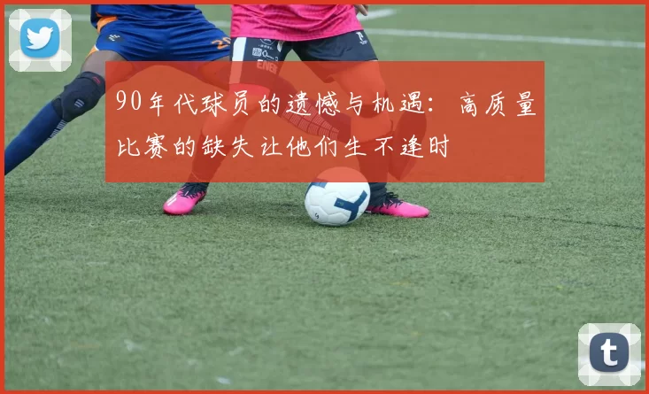 90年代球员的遗憾与机遇:高质量比赛的缺失让他们生不逢时