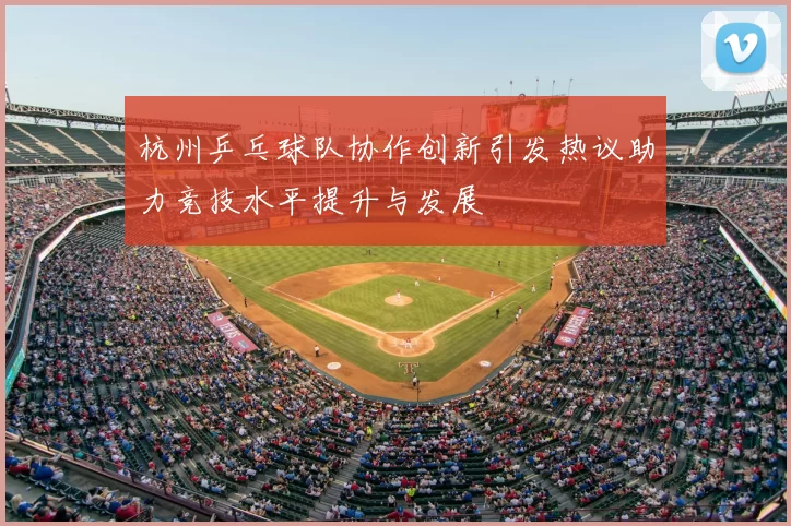杭州乒乓球队协作创新引发热议助力竞技水平提升与发展