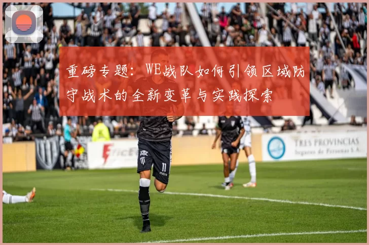 重磅专题:WE战队如何引领区域防守战术的全新变革与实践探索