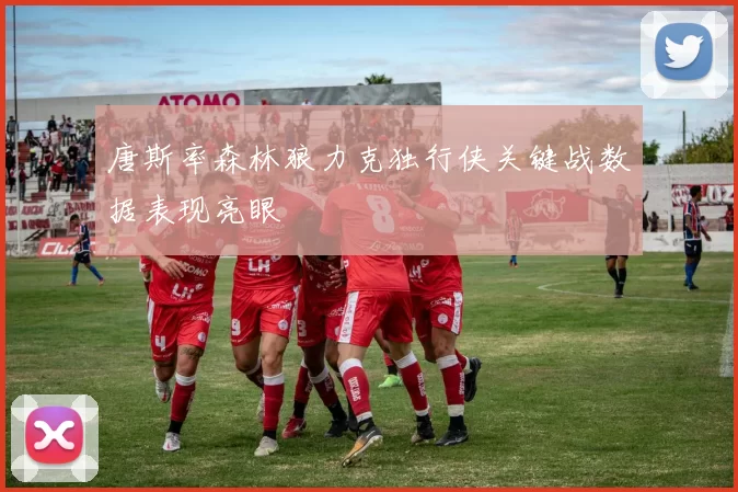 唐斯率森林狼力克独行侠关键战数据表现亮眼