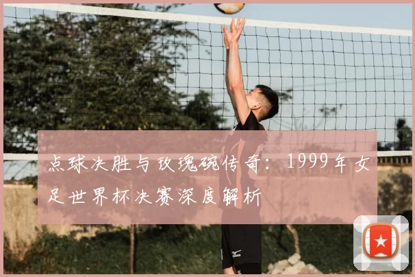 点球决胜与玫瑰碗传奇：1999年女足世界杯决赛深度解析