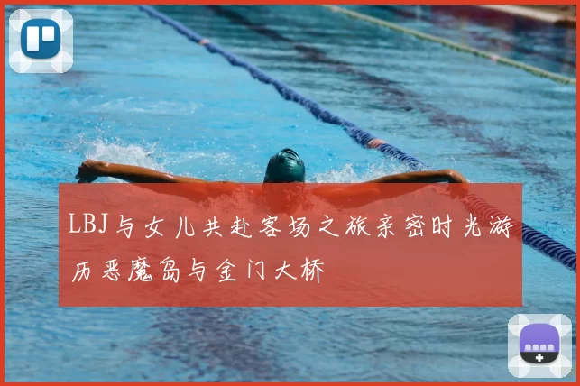 LBJ与女儿共赴客场之旅亲密时光游历恶魔岛与金门大桥