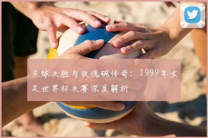 点球决胜与玫瑰碗传奇:1999年女足世界杯决赛深度解析