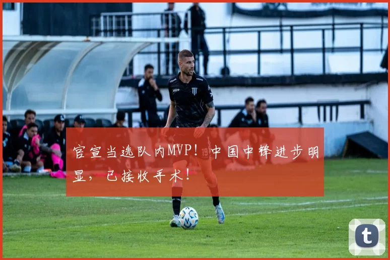 官宣当选队内MVP！中国中锋进步明显，已接收手术！