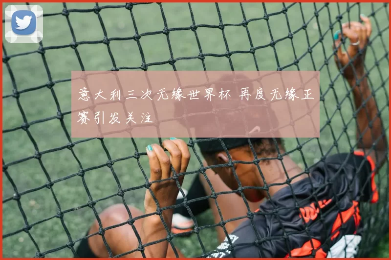 意大利三次无缘世界杯 再度无缘正赛引发关注