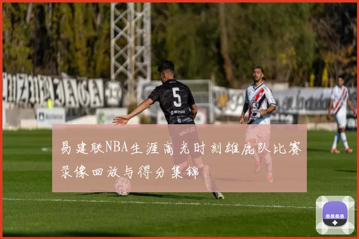 易建联NBA生涯高光时刻雄鹿队比赛录像回放与得分集锦