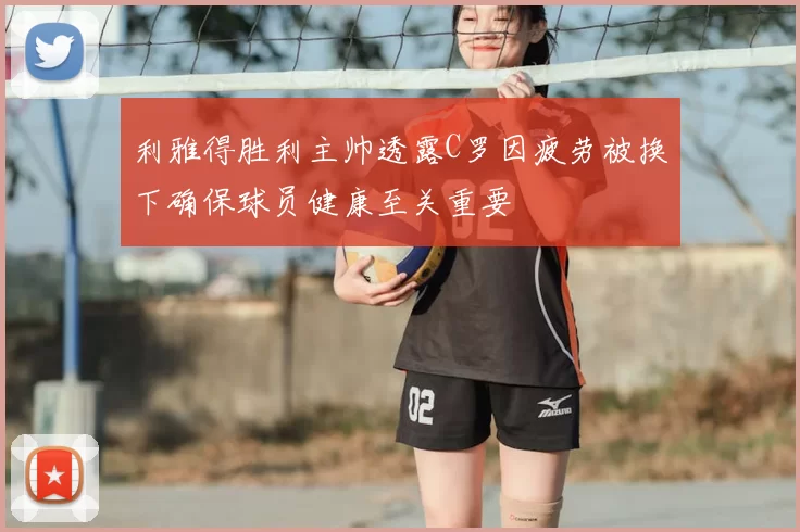 利雅得胜利主帅透露C罗因疲劳被换下确保球员健康至关重要