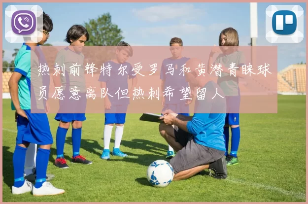 热刺前锋特尔受罗马和黄潜青睐球员愿意离队但热刺希望留人