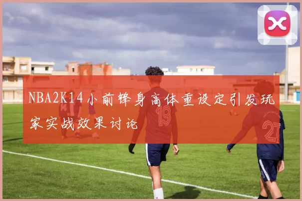 NBA2K14小前锋身高体重设定引发玩家实战效果讨论