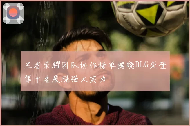 王者荣耀团队协作榜单揭晓BLG荣登第十名展现强大实力