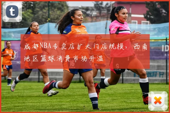 成都NBA专卖店扩大门店规模,西南地区篮球消费市场升温