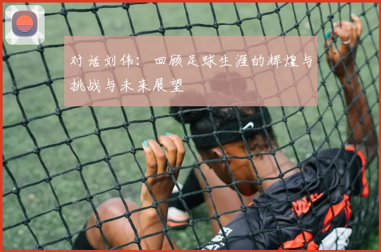 对话刘伟:回顾足球生涯的辉煌与挑战与未来展望