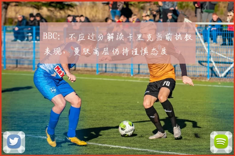 BBC:不应过分解读卡里克当前执教表现,曼联高层仍持谨慎态度