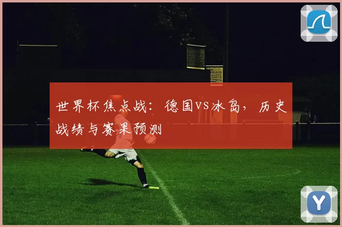 世界杯焦点战：德国vs冰岛，历史战绩与赛果预测