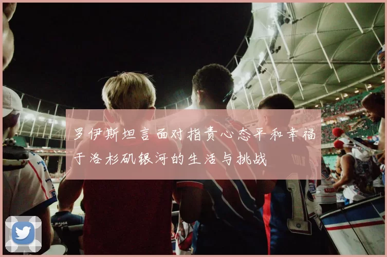 罗伊斯坦言面对指责心态平和幸福于洛杉矶银河的生活与挑战