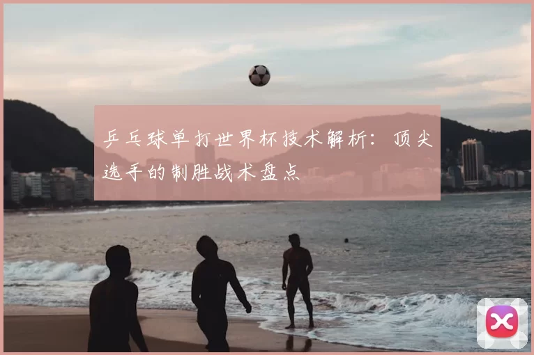 乒乓球单打世界杯技术解析:顶尖选手的制胜战术盘点