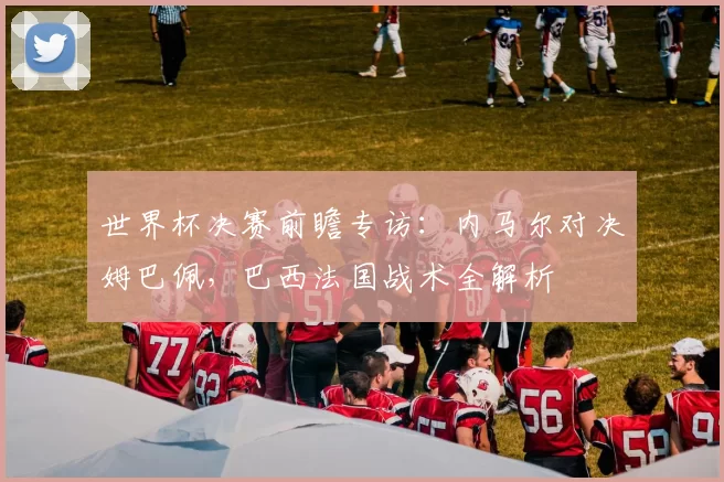 世界杯决赛前瞻专访:内马尔对决姆巴佩,巴西法国战术全解析