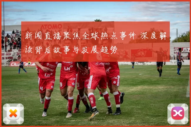 新闻直播聚焦全球热点事件 深度解读背后故事与发展趋势