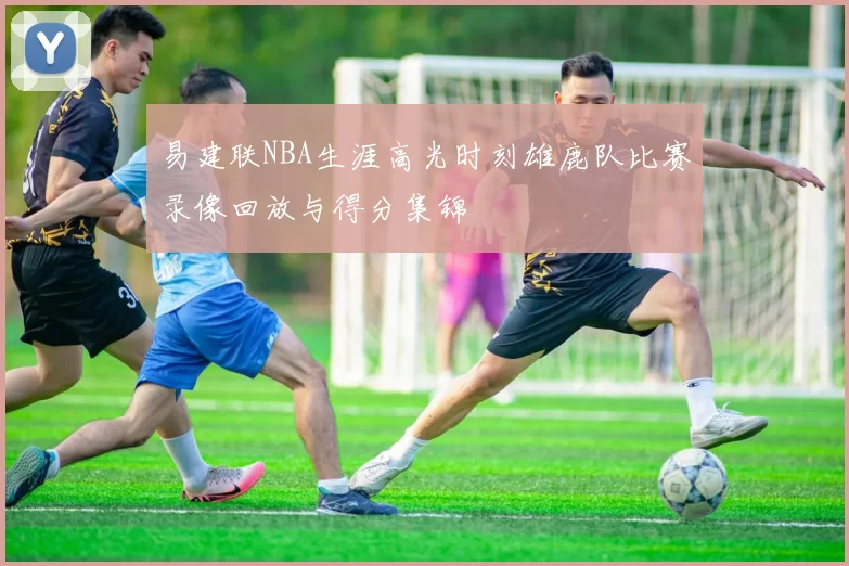易建联NBA生涯高光时刻雄鹿队比赛录像回放与得分集锦
