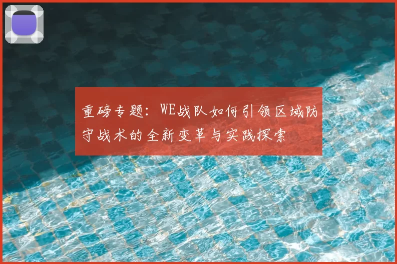 重磅专题:WE战队如何引领区域防守战术的全新变革与实践探索