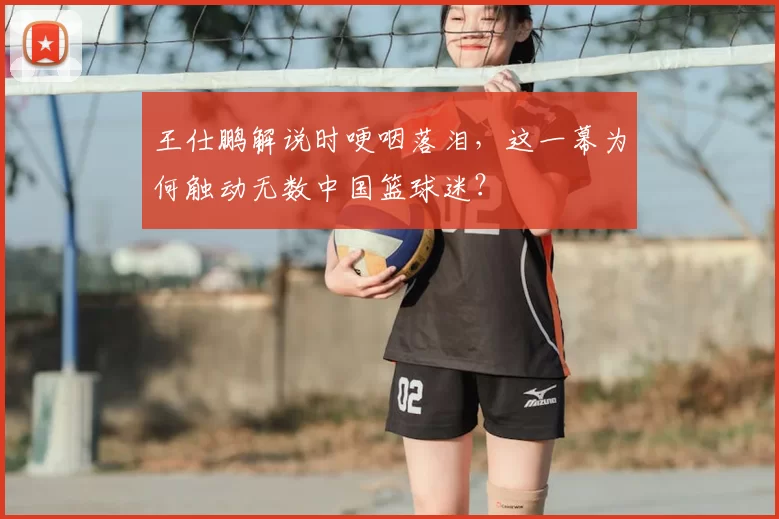 王仕鹏解说时哽咽落泪，这一幕为何触动无数中国篮球迷？