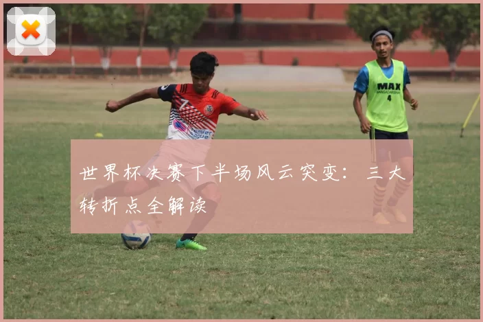世界杯决赛下半场风云突变:三大转折点全解读
