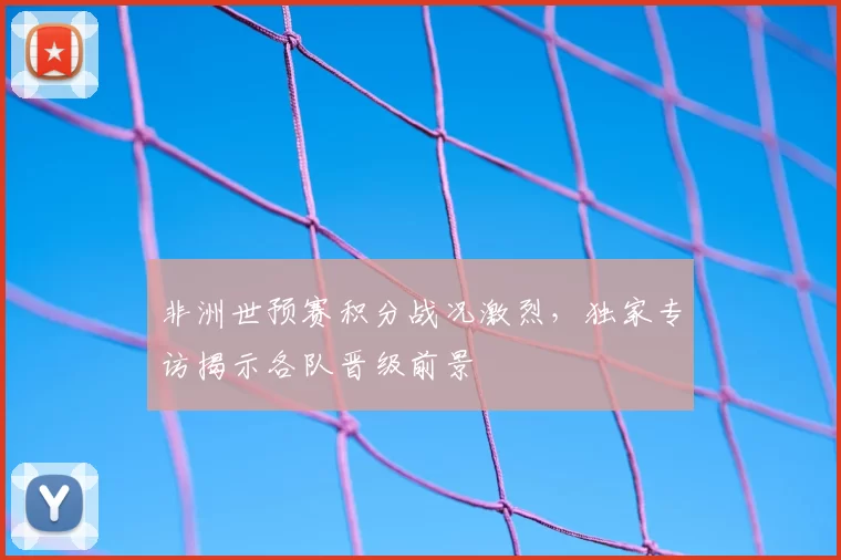 非洲世预赛积分战况激烈,独家专访揭示各队晋级前景